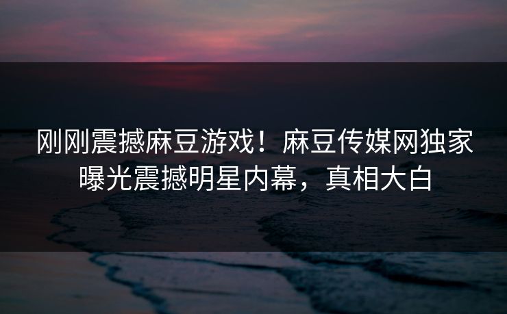 刚刚震撼麻豆游戏！麻豆传媒网独家曝光震撼明星内幕，真相大白