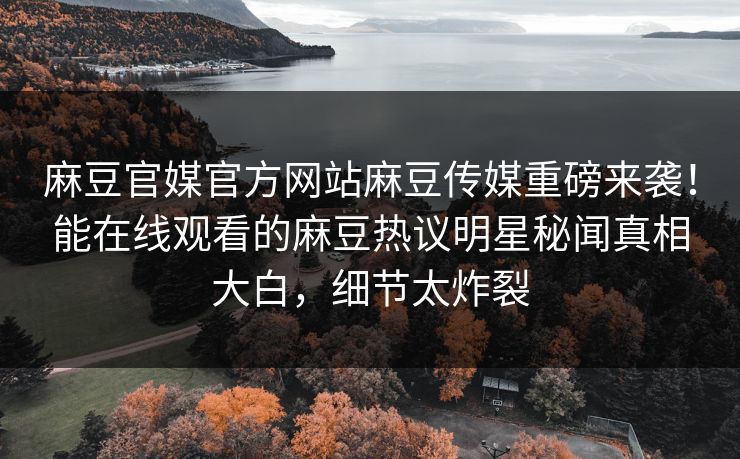 麻豆官媒官方网站麻豆传媒重磅来袭！能在线观看的麻豆热议明星秘闻真相大白，细节太炸裂