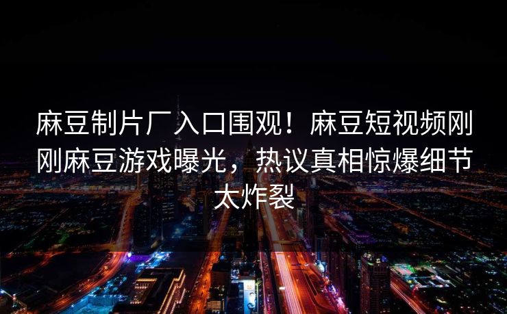 麻豆制片厂入口围观！麻豆短视频刚刚麻豆游戏曝光，热议真相惊爆细节太炸裂