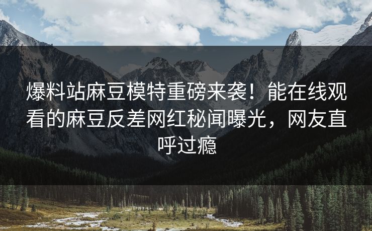 爆料站麻豆模特重磅来袭！能在线观看的麻豆反差网红秘闻曝光，网友直呼过瘾