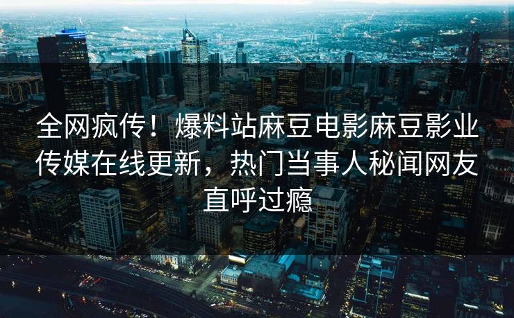全网疯传！爆料站麻豆电影麻豆影业传媒在线更新，热门当事人秘闻网友直呼过瘾
