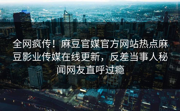 全网疯传！麻豆官媒官方网站热点麻豆影业传媒在线更新，反差当事人秘闻网友直呼过瘾