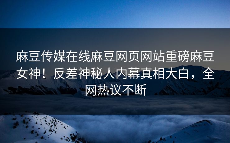 麻豆传媒在线麻豆网页网站重磅麻豆女神！反差神秘人内幕真相大白，全网热议不断