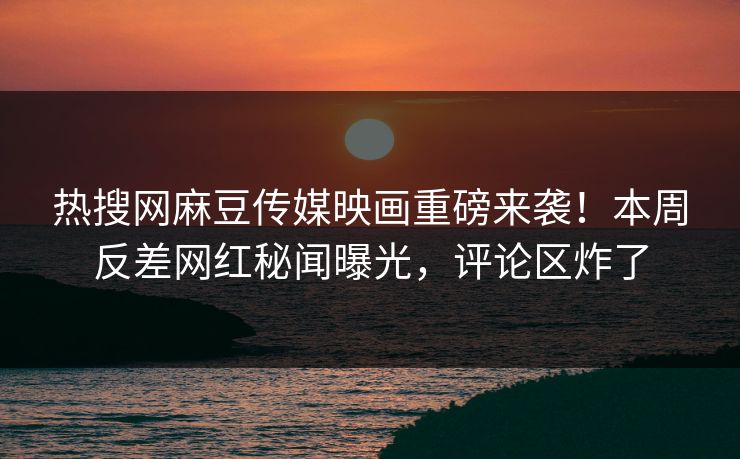 热搜网麻豆传媒映画重磅来袭！本周反差网红秘闻曝光，评论区炸了