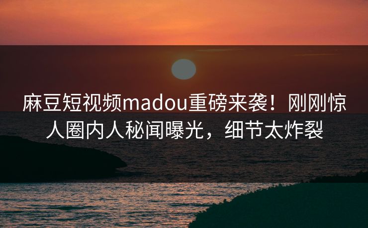 麻豆短视频madou重磅来袭！刚刚惊人圈内人秘闻曝光，细节太炸裂
