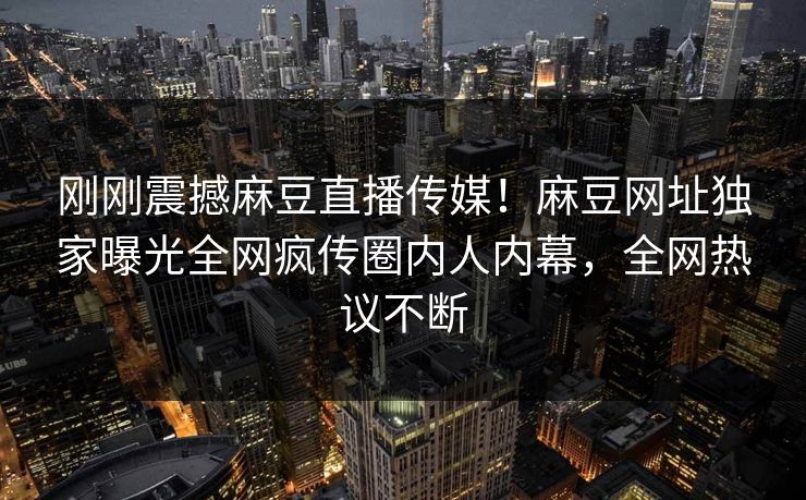 刚刚震撼麻豆直播传媒！麻豆网址独家曝光全网疯传圈内人内幕，全网热议不断