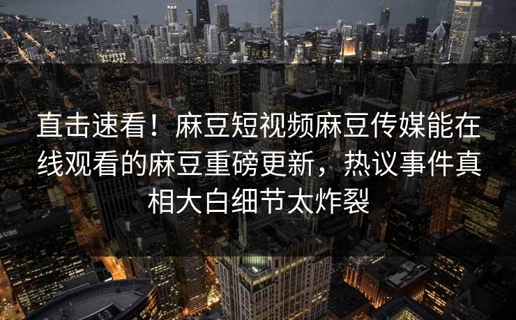 直击速看！麻豆短视频麻豆传媒能在线观看的麻豆重磅更新，热议事件真相大白细节太炸裂