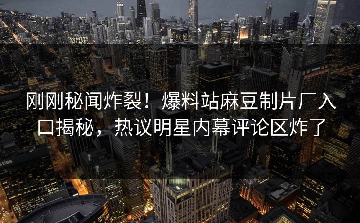 刚刚秘闻炸裂！爆料站麻豆制片厂入口揭秘，热议明星内幕评论区炸了
