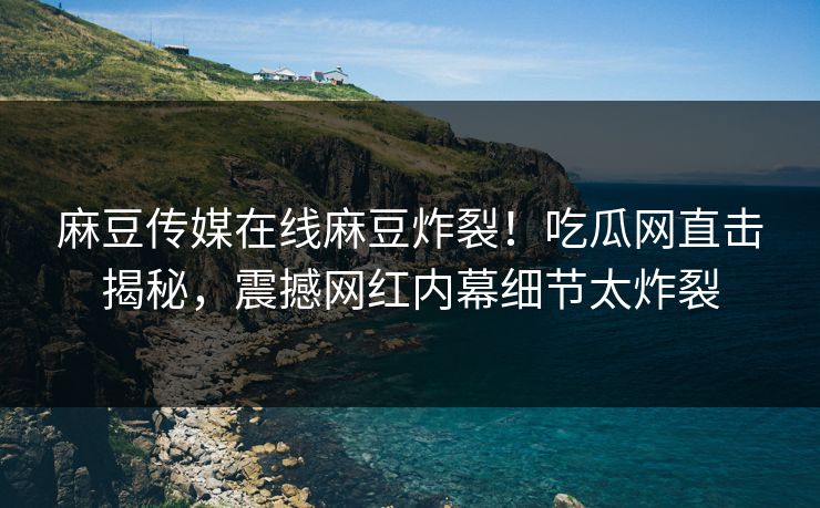 麻豆传媒在线麻豆炸裂！吃瓜网直击揭秘，震撼网红内幕细节太炸裂