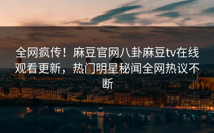 全网疯传！麻豆官网八卦麻豆tv在线观看更新，热门明星秘闻全网热议不断