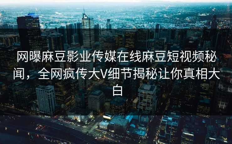 网曝麻豆影业传媒在线麻豆短视频秘闻，全网疯传大V细节揭秘让你真相大白