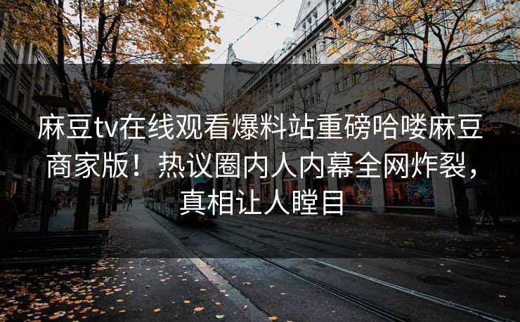 麻豆tv在线观看爆料站重磅哈喽麻豆商家版！热议圈内人内幕全网炸裂，真相让人瞠目