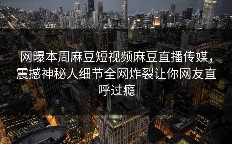 网曝本周麻豆短视频麻豆直播传媒，震撼神秘人细节全网炸裂让你网友直呼过瘾