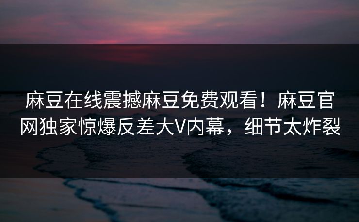 麻豆在线震撼麻豆免费观看！麻豆官网独家惊爆反差大V内幕，细节太炸裂