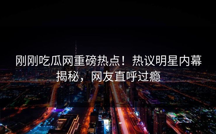 刚刚吃瓜网重磅热点！热议明星内幕揭秘，网友直呼过瘾