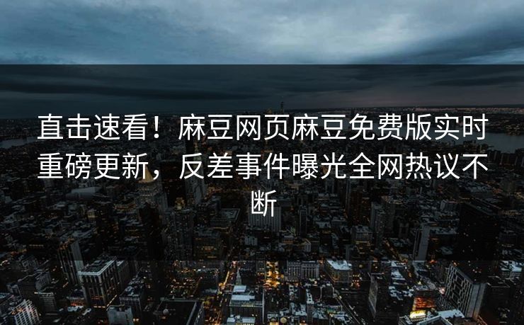 直击速看！麻豆网页麻豆免费版实时重磅更新，反差事件曝光全网热议不断
