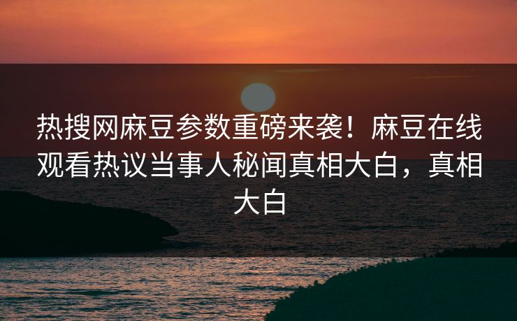 热搜网麻豆参数重磅来袭！麻豆在线观看热议当事人秘闻真相大白，真相大白