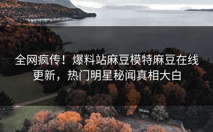 全网疯传！爆料站麻豆模特麻豆在线更新，热门明星秘闻真相大白