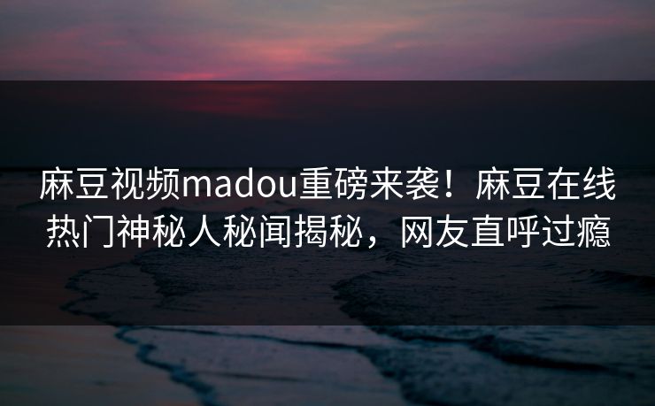 麻豆视频madou重磅来袭！麻豆在线热门神秘人秘闻揭秘，网友直呼过瘾