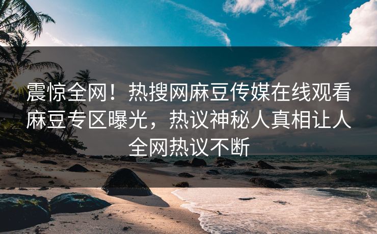 震惊全网！热搜网麻豆传媒在线观看麻豆专区曝光，热议神秘人真相让人全网热议不断