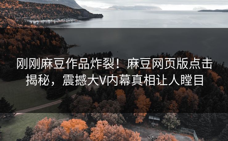 刚刚麻豆作品炸裂！麻豆网页版点击揭秘，震撼大V内幕真相让人瞠目