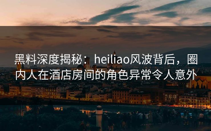 黑料深度揭秘：heiliao风波背后，圈内人在酒店房间的角色异常令人意外