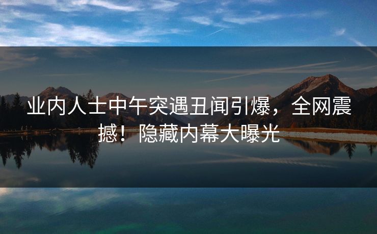 业内人士中午突遇丑闻引爆，全网震撼！隐藏内幕大曝光