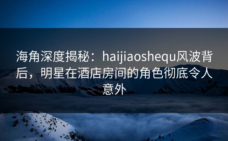 海角深度揭秘：haijiaoshequ风波背后，明星在酒店房间的角色彻底令人意外
