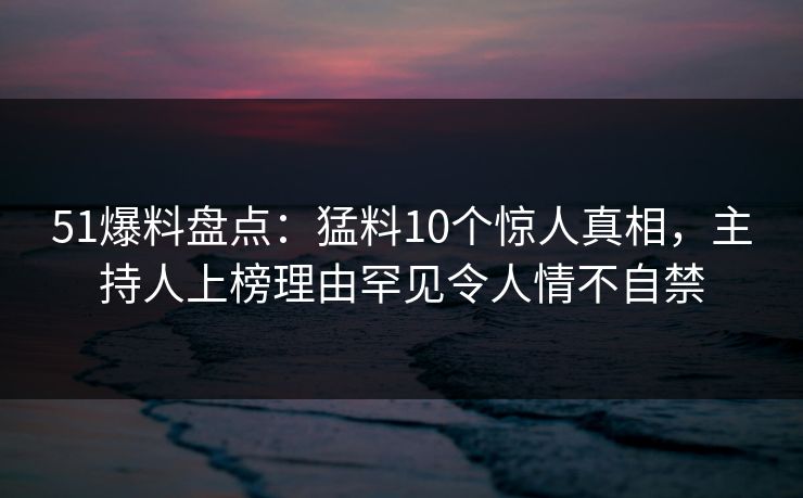 51爆料盘点：猛料10个惊人真相，主持人上榜理由罕见令人情不自禁