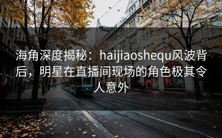 海角深度揭秘：haijiaoshequ风波背后，明星在直播间现场的角色极其令人意外