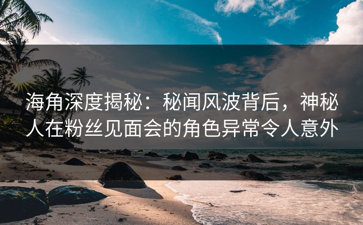 海角深度揭秘：秘闻风波背后，神秘人在粉丝见面会的角色异常令人意外
