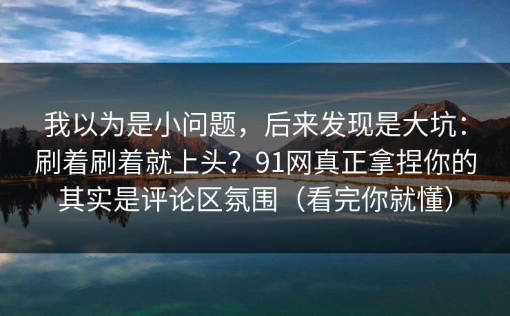 我以为是小问题，后来发现是大坑：刷着刷着就上头？91网真正拿捏你的其实是评论区氛围（看完你就懂）