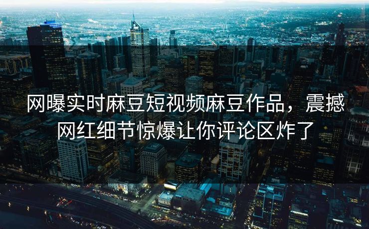 网曝实时麻豆短视频麻豆作品，震撼网红细节惊爆让你评论区炸了