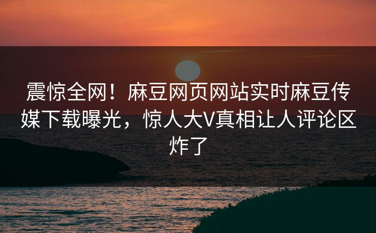 震惊全网！麻豆网页网站实时麻豆传媒下载曝光，惊人大V真相让人评论区炸了