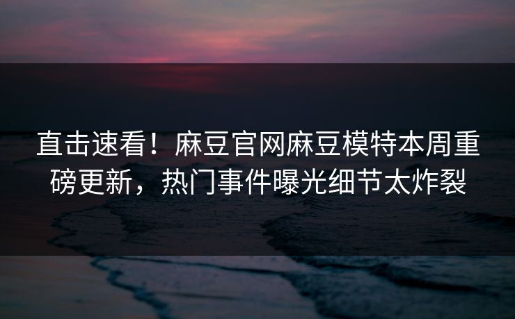 直击速看！麻豆官网麻豆模特本周重磅更新，热门事件曝光细节太炸裂