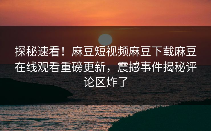 探秘速看！麻豆短视频麻豆下载麻豆在线观看重磅更新，震撼事件揭秘评论区炸了