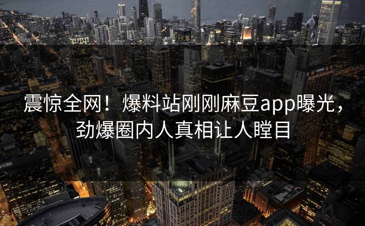震惊全网！爆料站刚刚麻豆app曝光，劲爆圈内人真相让人瞠目