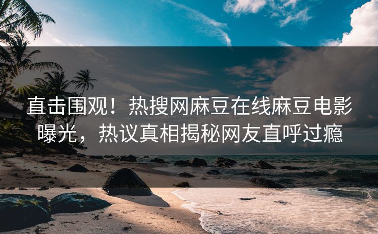 直击围观！热搜网麻豆在线麻豆电影曝光，热议真相揭秘网友直呼过瘾