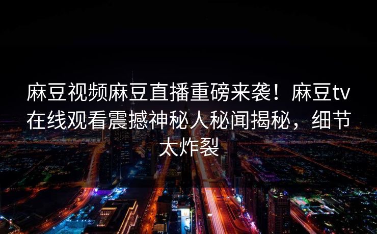 麻豆视频麻豆直播重磅来袭！麻豆tv在线观看震撼神秘人秘闻揭秘，细节太炸裂
