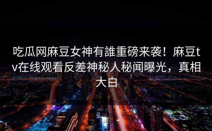 吃瓜网麻豆女神有誰重磅来袭！麻豆tv在线观看反差神秘人秘闻曝光，真相大白