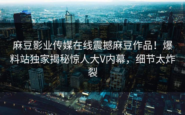 麻豆影业传媒在线震撼麻豆作品！爆料站独家揭秘惊人大V内幕，细节太炸裂