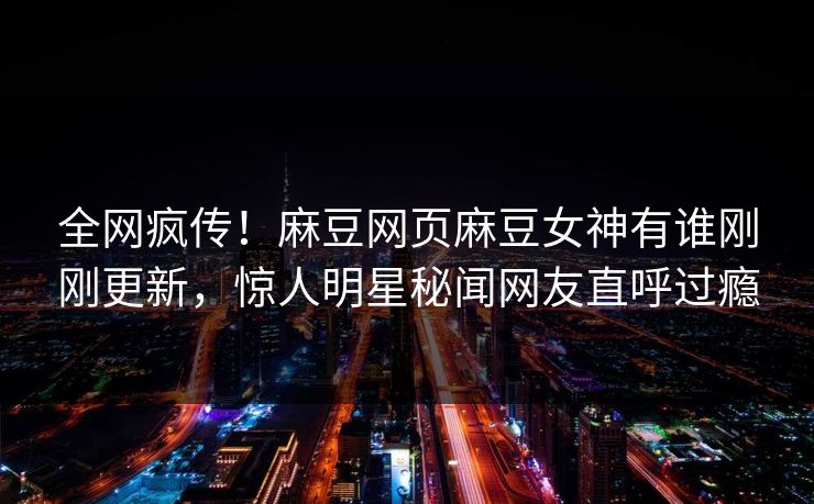全网疯传！麻豆网页麻豆女神有谁刚刚更新，惊人明星秘闻网友直呼过瘾