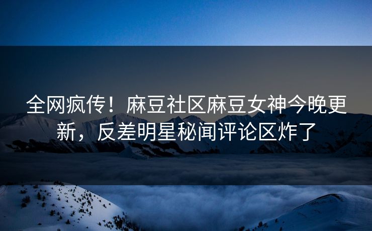 全网疯传！麻豆社区麻豆女神今晚更新，反差明星秘闻评论区炸了