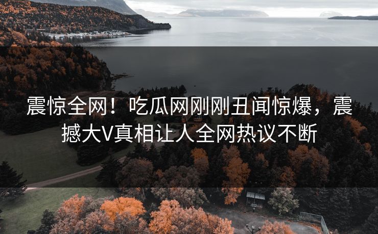 震惊全网！吃瓜网刚刚丑闻惊爆，震撼大V真相让人全网热议不断