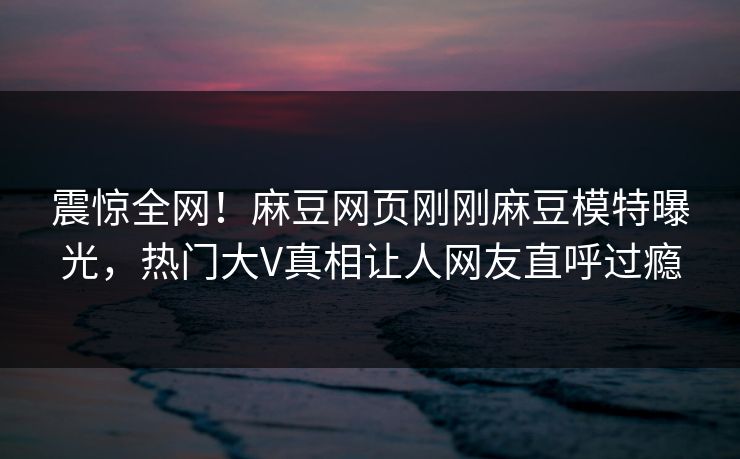 震惊全网！麻豆网页刚刚麻豆模特曝光，热门大V真相让人网友直呼过瘾