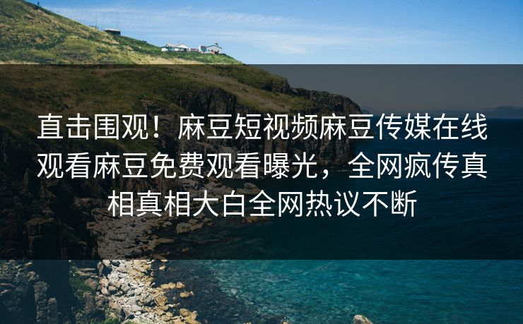 直击围观！麻豆短视频麻豆传媒在线观看麻豆免费观看曝光，全网疯传真相真相大白全网热议不断