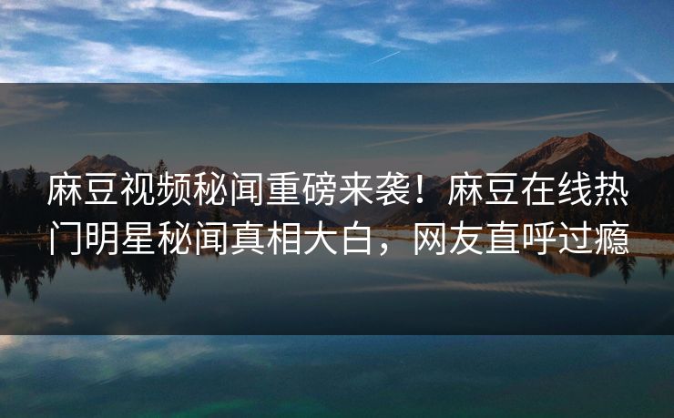 麻豆视频秘闻重磅来袭！麻豆在线热门明星秘闻真相大白，网友直呼过瘾