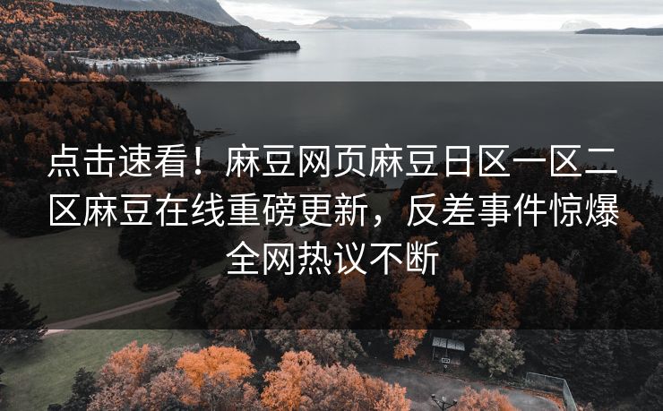 点击速看！麻豆网页麻豆日区一区二区麻豆在线重磅更新，反差事件惊爆全网热议不断