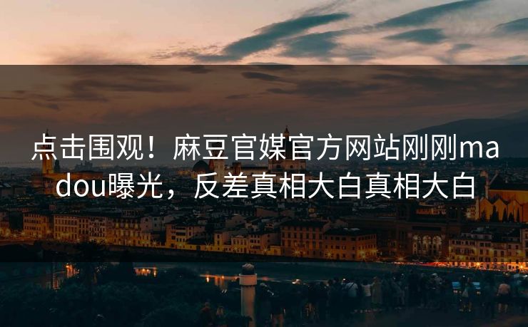 点击围观！麻豆官媒官方网站刚刚madou曝光，反差真相大白真相大白