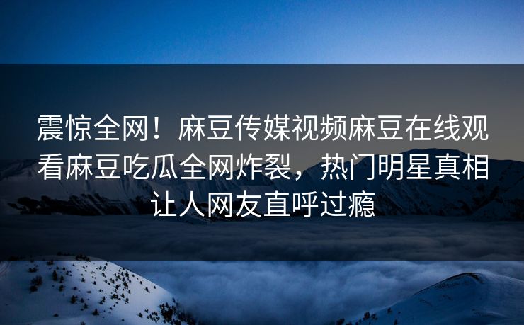 震惊全网！麻豆传媒视频麻豆在线观看麻豆吃瓜全网炸裂，热门明星真相让人网友直呼过瘾